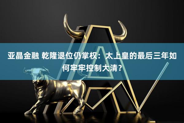亚晶金融 乾隆退位仍掌权：太上皇的最后三年如何牢牢控制大清？
