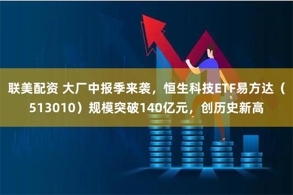 联美配资 大厂中报季来袭,恒生科技ETF易方达(513010)规模突破140亿元,创历史新高