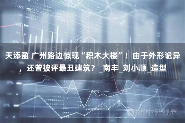 天添盈 广州路边惊现“积木大楼”！由于外形诡异，还曾被评最丑建筑？_南丰_刘小顺_造型