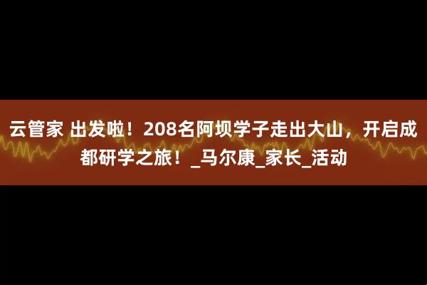 云管家 出发啦!208名阿坝学子走出大山,开启成都研学之旅!_马尔康_家长_活动