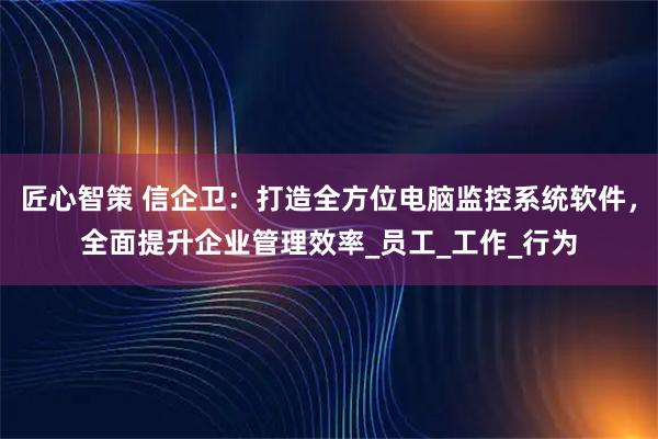 匠心智策 信企卫:打造全方位电脑监控系统软件,全面提升企业管理效率_员工_工作_行为