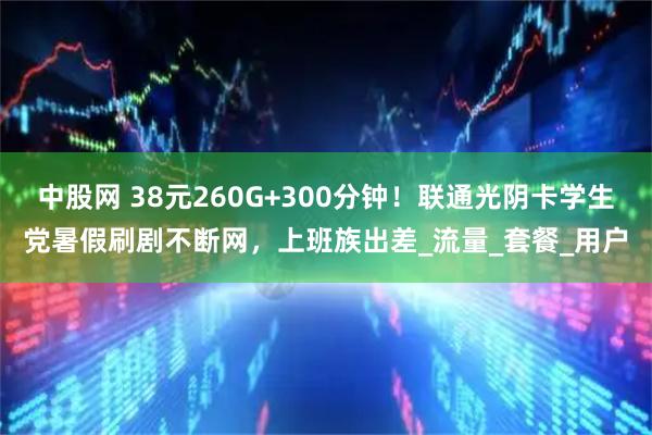 中股网 38元260G+300分钟!联通光阴卡学生党暑假刷剧不断网,上班族出差_流量_套餐_用户
