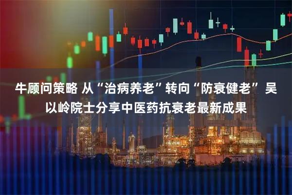 牛顾问策略 从“治病养老”转向“防衰健老” 吴以岭院士分享中医药抗衰老最新成果