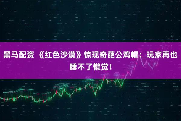 黑马配资 《红色沙漠》惊现奇葩公鸡帽：玩家再也睡不了懒觉！