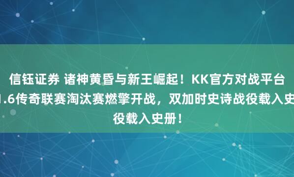 信钰证券 诸神黄昏与新王崛起！KK官方对战平台CS1.6传奇联赛淘汰赛燃擎开战，双加时史诗战役载入史册！