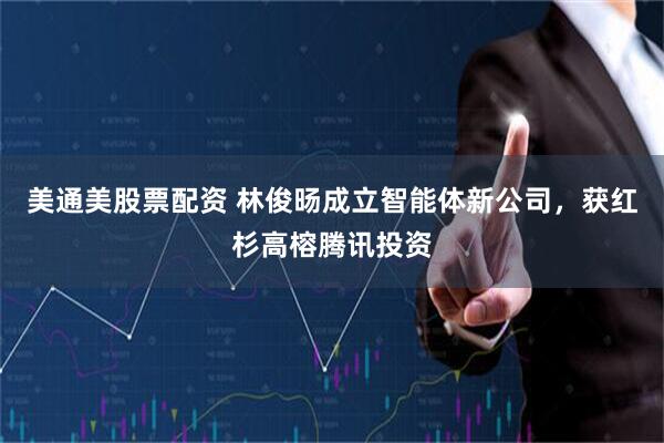 美通美股票配资 林俊旸成立智能体新公司，获红杉高榕腾讯投资